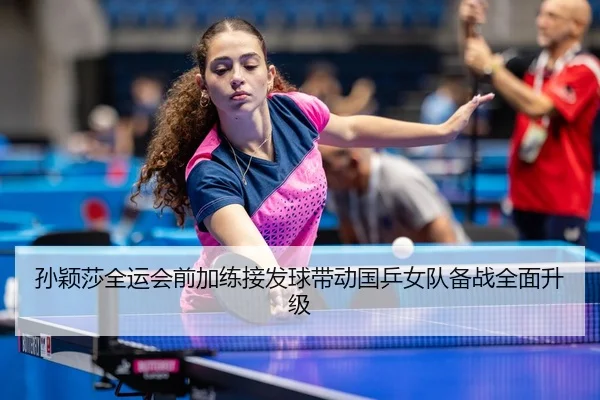 孙颖莎全运会前加练接发球带动国乒女队备战全面升级
